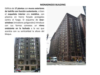 MONADNOCK BUILDING
Edificio de 17 plantas con muros exteriores
de ladrillo con función sustentante, si bien
el esqueleto interior era metálico, con
pilastras en hierro forjado protegidas
contra el fuego. El esquema de bow-
windows (miradores poligonales) introduce
con sus formas convexas un ritmo
ondulante en la fachada a la vez que
acentúa con su verticalidad la altura del
bloque.
 