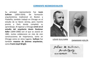 Su principal representante fue Louis
Sullivan (1856-1924). De formación
arquitectónica tradicional en Boston y
Filadelfia, también trabajó en Chicago en el
estudio de Le Baron Jenney, pero marchó
pronto a París donde completó su
aprendizaje. Al regresar a Chicago entró en el
estudio del arquitecto danés Dankmar
Adler (1844-1900) con el que se asoció en
1881. Juntos colaboraron en más de cien
construcciones de importancia, tanto en
Chicago como en otros lugares. Sullivan fue
también maestro de jóvenes arquitectos,
como Frank Lloyd Wright.
CORRIENTE NEOMEDIEVALISTA
LOUIS SULLIVAN DANKMAR ADLER
 