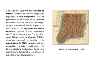 A lo largo del siglo XIX, las ciudades de
Estados Unidos se fueron ampliando
siguiendo planos ortogonales, sin los
problemas estructurales de las ciudades
europeas, muchas de ellas de origen
antiguo o medieval. Desde el punto de
vista artístico, se siguieron los estilos
europeos, porque muchos arquitectos
de EEUU se formaron en Europa. Pero
en el último tercio de siglo del S.XIX la
situación comenzó a cambiar y la
arquitectura de EEUU experimentó una
evolución propia, alejándose de
la arquitectura historicista hacia una
arquitectura funcional y en altura, la
arquitectura de los rascacielos.
Plano de Nueva York, 1807
 