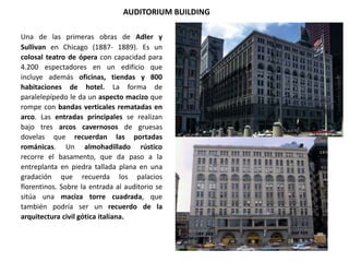 AUDITORIUM BUILDING
Una de las primeras obras de Adler y
Sullivan en Chicago (1887- 1889). Es un
colosal teatro de ópera con capacidad para
4.200 espectadores en un edificio que
incluye además oficinas, tiendas y 800
habitaciones de hotel. La forma de
paralelepípedo le da un aspecto macizo que
rompe con bandas verticales rematadas en
arco. Las entradas principales se realizan
bajo tres arcos cavernosos de gruesas
dovelas que recuerdan las portadas
románicas. Un almohadillado rústico
recorre el basamento, que da paso a la
entreplanta en piedra tallada plana en una
gradación que recuerda los palacios
florentinos. Sobre la entrada al auditorio se
sitúa una maciza torre cuadrada, que
también podría ser un recuerdo de la
arquitectura civil gótica italiana.
 