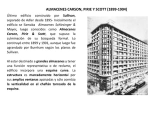 ALMACENES CARSON, PIRIE Y SCOTT (1899-1904)
Último edificio construido por Sullivan,
separado de Adler desde 1895- Inicialmente el
edificio se llamaba Almacenes Schlesinger &
Mayer, luego conocidos como Almacenes
Carson, Pirie & Scott, que supuso la
culminación de su búsqueda formal. Lo
construyó entre 1899 y 1901, aunque luego fue
agrandado por Burnham según los planos de
Sullivan.
Al estar destinado a grandes almacenes y tener
una función representativa o de reclamo, el
edificio incorpora una esquina curva. La
estructura es marcadamente horizontal por
sus amplias ventanas apaisadas y sólo acentúa
la verticalidad en el chaflán torreado de la
esquina.
 