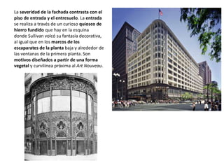 La severidad de la fachada contrasta con el
piso de entrada y el entresuelo. La entrada
se realiza a través de un curioso quiosco de
hierro fundido que hay en la esquina
donde Sullivan volcó su fantasía decorativa,
al igual que en los marcos de los
escaparates de la planta baja y alrededor de
las ventanas de la primera planta. Son
motivos diseñados a partir de una forma
vegetal y curvilínea próxima al Art Nouveau.
 