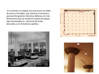 En el interior se empleó una estructura no visible
de acero y hormigón, que sostiene el conjunto y
que permite generar interiores diáfanos, sin más
distorsiones que los necesarios pilares de apoyo,
aquí trasmutados en columnas de fustes
desnudos y con llamativos capiteles.
 