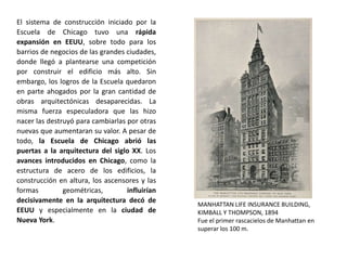 El sistema de construcción iniciado por la
Escuela de Chicago tuvo una rápida
expansión en EEUU, sobre todo para los
barrios de negocios de las grandes ciudades,
donde llegó a plantearse una competición
por construir el edificio más alto. Sin
embargo, los logros de la Escuela quedaron
en parte ahogados por la gran cantidad de
obras arquitectónicas desaparecidas. La
misma fuerza especuladora que las hizo
nacer las destruyó para cambiarlas por otras
nuevas que aumentaran su valor. A pesar de
todo, la Escuela de Chicago abrió las
puertas a la arquitectura del siglo XX. Los
avances introducidos en Chicago, como la
estructura de acero de los edificios, la
construcción en altura, los ascensores y las
formas geométricas, influirían
decisivamente en la arquitectura decó de
EEUU y especialmente en la ciudad de
Nueva York.
MANHATTAN LIFE INSURANCE BUILDING,
KIMBALL Y THOMPSON, 1894
Fue el primer rascacielos de Manhattan en
superar los 100 m.
 