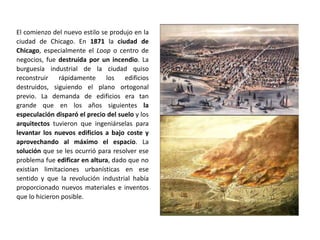 El comienzo del nuevo estilo se produjo en la
ciudad de Chicago. En 1871 la ciudad de
Chicago, especialmente el Loop o centro de
negocios, fue destruida por un incendio. La
burguesía industrial de la ciudad quiso
reconstruir rápidamente los edificios
destruidos, siguiendo el plano ortogonal
previo. La demanda de edificios era tan
grande que en los años siguientes la
especulación disparó el precio del suelo y los
arquitectos tuvieron que ingeniárselas para
levantar los nuevos edificios a bajo coste y
aprovechando al máximo el espacio. La
solución que se les ocurrió para resolver ese
problema fue edificar en altura, dado que no
existían limitaciones urbanísticas en ese
sentido y que la revolución industrial había
proporcionado nuevos materiales e inventos
que lo hicieron posible.
 