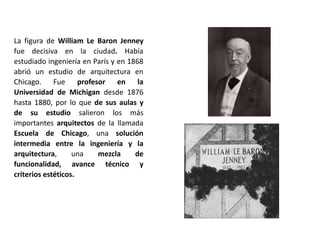 La figura de William Le Baron Jenney
fue decisiva en la ciudad. Había
estudiado ingeniería en París y en 1868
abrió un estudio de arquitectura en
Chicago. Fue profesor en la
Universidad de Michigan desde 1876
hasta 1880, por lo que de sus aulas y
de su estudio salieron los más
importantes arquitectos de la llamada
Escuela de Chicago, una solución
intermedia entre la ingeniería y la
arquitectura, una mezcla de
funcionalidad, avance técnico y
criterios estéticos.
 