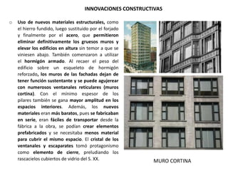 INNOVACIONES CONSTRUCTIVAS
o Uso de nuevos materiales estructurales, como
el hierro fundido, luego sustituido por el forjado
y finalmente por el acero, que permitieron
eliminar definitivamente los gruesos muros y
elevar los edificios en altura sin temor a que se
viniesen abajo. También comenzaron a utilizar
el hormigón armado. Al recaer el peso del
edificio sobre un esqueleto de hormigón
reforzado, los muros de las fachadas dejan de
tener función sustentante y se puede agujerear
con numerosos ventanales reticulares (muros
cortina). Con el mínimo espesor de los
pilares también se gana mayor amplitud en los
espacios interiores. Además, los nuevos
materiales eran más baratos, pues se fabricaban
en serie, eran fáciles de transportar desde la
fábrica a la obra, se podían crear elementos
prefabricados y se necesitaba menos material
para cubrir el mismo espacio. El cristal de los
ventanales y escaparates tomó protagonismo
como elemento de cierre, preludiando los
rascacielos cubiertos de vidrio del S. XX. MURO CORTINA
 