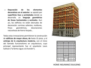 o Depuración de los elementos
decorativos en el exterior: se apostó por
superficies lisas y acristaladas donde se
desarrolla un lenguaje geométrico
de líneas horizontales y verticales. Aun
así, los edificios no están desnudos de
decoración: cornisas salientes, molduras,
frisos geométricos, decoraciones
naturalistas de hierro forjado…
HOME INSURANCE BUILDING
Todas estas innovaciones permitieron la construcción
de edificios de mayor altura, de hasta 15 pisos, y el
anticipo de la arquitectura moderna, con el inicio
del llamado funcionalismo en arquitectura, cuyo
principal representante fue el arquitecto Louis
Sullivan (“la forma sigue a la función”).
 