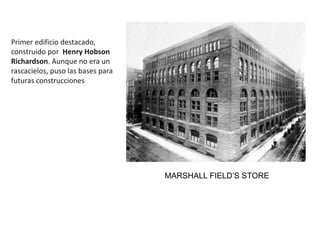 Primer edificio destacado,
construido por Henry Hobson
Richardson. Aunque no era un
rascacielos, puso las bases para
futuras construcciones
MARSHALL FIELD’S STORE
 