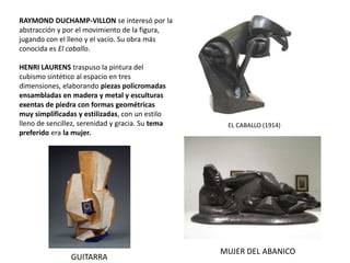 RAYMOND DUCHAMP-VILLON se interesó por la
abstracción y por el movimiento de la figura,
jugando con el lleno y el vacío. Su obra más
conocida es El caballo.
EL CABALLO (1914)
HENRI LAURENS traspuso la pintura del
cubismo sintético al espacio en tres
dimensiones, elaborando piezas policromadas
ensambladas en madera y metal y esculturas
exentas de piedra con formas geométricas
muy simplificadas y estilizadas, con un estilo
lleno de sencillez, serenidad y gracia. Su tema
preferido era la mujer.
MUJER DEL ABANICO
GUITARRA
 
