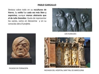 PABLO GARGALLO
LOS HUMILDES
FACHADA DEL HOSPITAL SANT PAU DE BARCELONA
PICASSO EN TERRACOTA
Destaca sobre todo en su esculturas de
hierro. Su estilo fue cada vez más libre y
expresivo, aunque menos abstracto que
el de Julio González. Gusta de representar
los vacíos, como en Danzarina y en su
conocida obra El profeta.
 