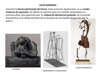 JULIO GONZÁLEZ
MONUMENTO A APOLLINAIRE
MUJER PEINÁNDOSE
LA PAREJA
Convirtió la técnica del forjado del hierro, hasta entonces despreciada, en un medio
moderno de expresión. Se adhirió al cubismo, pero son también destacables sus
primeras obras más expresionistas. Su Cabeza de Montserrat gritando, de tremendo
dramatismo, es el reflejo del dolor de la situación de una España desgarrada por la
guerra.
 