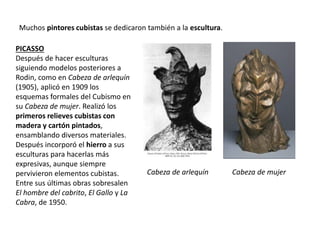 Muchos pintores cubistas se dedicaron también a la escultura.
PICASSO
Después de hacer esculturas
siguiendo modelos posteriores a
Rodin, como en Cabeza de arlequín
(1905), aplicó en 1909 los
esquemas formales del Cubismo en
su Cabeza de mujer. Realizó los
primeros relieves cubistas con
madera y cartón pintados,
ensamblando diversos materiales.
Después incorporó el hierro a sus
esculturas para hacerlas más
expresivas, aunque siempre
pervivieron elementos cubistas.
Entre sus últimas obras sobresalen
El hombre del cabrito, El Gallo y La
Cabra, de 1950.
Cabeza de arlequín Cabeza de mujer
 