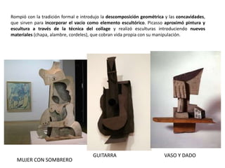 VASO Y DADOGUITARRA
MUJER CON SOMBRERO
Rompió con la tradición formal e introdujo la descomposición geométrica y las concavidades,
que sirven para incorporar el vacío como elemento escultórico. Picasso aproximó pintura y
escultura a través de la técnica del collage y realizó esculturas introduciendo nuevos
materiales (chapa, alambre, cordeles), que cobran vida propia con su manipulación.
 