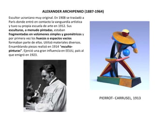 Escultor ucraniano muy original. En 1908 se trasladó a
París donde entró en contacto la vanguardia artística
y tuvo su propia escuela de arte en 1912. Sus
esculturas, a menudo pintadas, estaban
fragmentadas en volúmenes simples y geométricos y
por primera vez los huecos o espacios vacíos
formaban parte de ellas. Utilizó materiales diversos.
Ensamblando piezas realizó en 1914 “esculto-
pinturas”. Ejerció una gran influencia en EEUU, país al
que emigró en 1923.
ALEXANDER ARCHIPENKO (1887-1964)
PIERROT- CARRUSEL, 1913
 