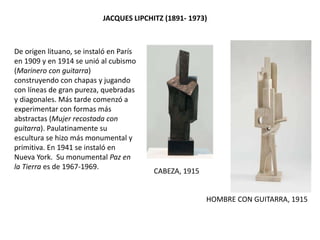 De origen lituano, se instaló en París
en 1909 y en 1914 se unió al cubismo
(Marinero con guitarra)
construyendo con chapas y jugando
con líneas de gran pureza, quebradas
y diagonales. Más tarde comenzó a
experimentar con formas más
abstractas (Mujer recostada con
guitarra). Paulatinamente su
escultura se hizo más monumental y
primitiva. En 1941 se instaló en
Nueva York. Su monumental Paz en
la Tierra es de 1967-1969.
JACQUES LIPCHITZ (1891- 1973)
HOMBRE CON GUITARRA, 1915
CABEZA, 1915
 