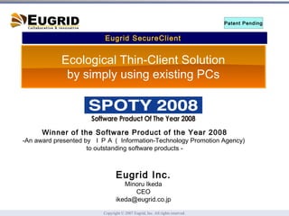 Eugrid SecureClient  Patent Pending Eugrid Inc. Minoru Ikeda CEO [email_address] Winner of the Software Product of the Year 2008 -An award presented by  ＩＰＡ（ Information-Technology Promotion Agency)  to outstanding software products - Ecological Thin-Client Solution by simply using existing PCs 