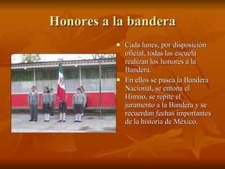 Honores a la bandera Cada lunes, por disposición oficial, todas las escuela realizan los honores a la Bandera. En ellos se pasea la Bandera Nacional, se entona el Himno, se repite el juramento a la Bandera y se recuerdan fechas importantes de la historia de México. 