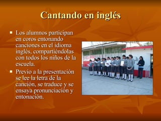 Cantando en inglés Los alumnos participan en coros entonando canciones en el idioma inglés, compartiéndolas con todos los niños de la escuela. Previo a la presentación se lee la letra de la canción, se traduce y se ensaya pronunciación y entonación. 