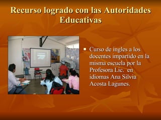 Recurso logrado con las Autoridades Educativas Curso de ingles a los docentes impartido en la misma escuela por la Profesora Lic.  en idiomas Ana Silvia Acosta Lagunes. 