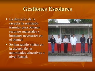 Gestiones Escolares La dirección de la escuela ha realizado trámites para obtener recursos materiales y humanos necesarios en el plantel. Se han tenido visitas en la escuela de las autoridades educativas a nivel Estatal.  