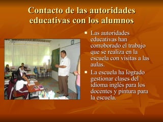 Contacto de las autoridades educativas con los alumnos Las autoridades educativas han corroborado el trabajo que se realiza en la escuela con visitas a las aulas. La escuela ha logrado gestionar clases del idioma inglés para los docentes y pintura para la escuela. 