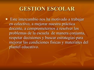 GESTION ESCOLAR Este intercambio nos ha motivado a trabajar en colectivo, a mejorar nuestra práctica docente, a comprometernos a resolver los problemas de la escuela  de manera conjunta, respetar decisiones y buscar estrategias para mejorar las condiciones físicas y materiales del plantel educativo. 