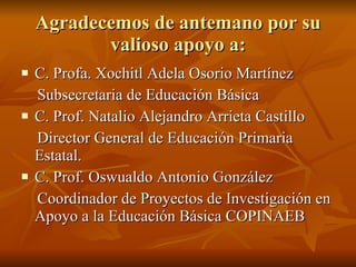 Agradecemos de antemano por su valioso apoyo a: C. Profa. Xochitl Adela Osorio Martínez Subsecretaria de Educación Básica C. Prof. Natalio Alejandro Arrieta Castillo Director General de Educación Primaria Estatal. C. Prof. Oswualdo Antonio González  Coordinador de Proyectos de Investigación en Apoyo a la Educación Básica COPINAEB  