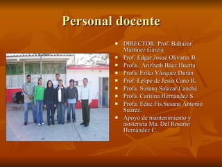 Personal docente DIRECTOR: Prof. Baltazar Martínez García Prof. Edgar Josué Olivares B. Profa.. Arizbeth Báez Huerta Profa. Erika Vázquez Durán Prof. Felipe de Jesús Cano R. Profa. Susana Salazar Canché Profa. Caritina Hernández S. Profa. Educ.Fis.Susana Antonio Suárez. Apoyo de mantenimiento y asistencia Ma. Del Rosario Hernández C. 