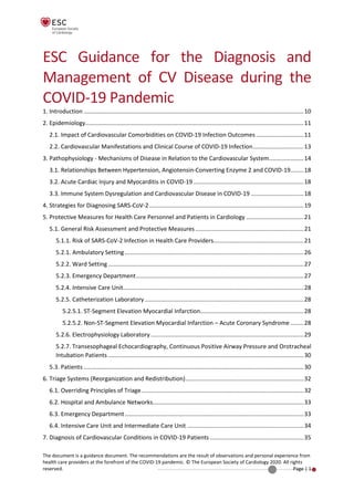 The document is a guidance document. The recommendations are the result of observations and personal experience from
health care providers at the forefront of the COVID-19 pandemic. © The European Society of Cardiology 2020. All rights
reserved. Page | 1
ESC Guidance for the Diagnosis and
Management of CV Disease during the
COVID-19 Pandemic
1. Introduction ......................................................................................................................................10
2. Epidemiology.....................................................................................................................................11
2.1. Impact of Cardiovascular Comorbidities on COVID-19 Infection Outcomes .............................11
2.2. Cardiovascular Manifestations and Clinical Course of COVID-19 Infection...............................13
3. Pathophysiology - Mechanisms of Disease in Relation to the Cardiovascular System.....................14
3.1. Relationships Between Hypertension, Angiotensin-Converting Enzyme 2 and COVID-19........18
3.2. Acute Cardiac Injury and Myocarditis in COVID-19 ...................................................................18
3.3. Immune System Dysregulation and Cardiovascular Disease in COVID-19 ................................18
4. Strategies for Diagnosing SARS-CoV-2..............................................................................................19
5. Protective Measures for Health Care Personnel and Patients in Cardiology ...................................21
5.1. General Risk Assessment and Protective Measures..................................................................21
5.1.1. Risk of SARS-CoV-2 Infection in Health Care Providers.......................................................21
5.2.1. Ambulatory Setting.............................................................................................................26
5.2.2. Ward Setting .......................................................................................................................27
5.2.3. Emergency Department......................................................................................................27
5.2.4. Intensive Care Unit..............................................................................................................28
5.2.5. Catheterization Laboratory.................................................................................................28
5.2.5.1. ST-Segment Elevation Myocardial Infarction...............................................................28
5.2.5.2. Non-ST-Segment Elevation Myocardial Infarction – Acute Coronary Syndrome ........28
5.2.6. Electrophysiology Laboratory .............................................................................................29
5.2.7. Transesophageal Echocardiography, Continuous Positive Airway Pressure and Orotracheal
Intubation Patients .......................................................................................................................30
5.3. Patients ......................................................................................................................................30
6. Triage Systems (Reorganization and Redistribution)........................................................................32
6.1. Overriding Principles of Triage...................................................................................................32
6.2. Hospital and Ambulance Networks............................................................................................33
6.3. Emergency Department.............................................................................................................33
6.4. Intensive Care Unit and Intermediate Care Unit .......................................................................34
7. Diagnosis of Cardiovascular Conditions in COVID-19 Patients .........................................................35
 