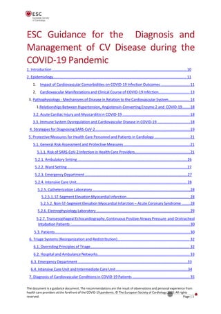 ESC Guidance for the Diagnosis and
Management of CV Disease during the
COVID-19 Pandemic
1. Introduction ......................................................................................................................................10
2. Epidemiology.....................................................................................................................................11
1. Impact of Cardiovascular Comorbidities on COVID-19 Infection Outcomes .............................11
2. Cardiovascular Manifestations and Clinical Course of COVID-19 Infection............................... 13
3. Pathophysiology - Mechanisms of Disease in Relation to the Cardiovascular System..................... 14
1.Relationships Between Hypertension, Angiotensin-Converting Enzyme 2 and COVID-19........18
3.2. Acute Cardiac Injury and Myocarditis in COVID-19 ...................................................................18
3.3. Immune System Dysregulation and Cardiovascular Disease in COVID-19 ................................18
4. Strategies for Diagnosing SARS-CoV-2 ..............................................................................................19
5. Protective Measures for Health Care Personnel and Patients in Cardiology ...................................21
5.1. General Risk Assessment and Protective Measures ..................................................................21
5.1.1. Risk of SARS-CoV-2 Infection in Health Care Providers.......................................................21
5.2.1. Ambulatory Setting .............................................................................................................26
5.2.2. Ward Setting .......................................................................................................................27
5.2.3. Emergency Department ......................................................................................................27
5.2.4. Intensive Care Unit.............................................................................................................. 28
5.2.5. Catheterization Laboratory .................................................................................................28
5.2.5.1. ST-Segment Elevation Myocardial Infarction............................................................... 28
5.2.5.2. Non-ST-Segment Elevation Myocardial Infarction – Acute Coronary Syndrome ........28
5.2.6. Electrophysiology Laboratory .............................................................................................29
5.2.7. Transesophageal Echocardiography, Continuous Positive Airway Pressure and Orotracheal
Intubation Patients .......................................................................................................................30
5.3. Patients ......................................................................................................................................30
6. Triage Systems (Reorganization and Redistribution)........................................................................ 32
6.1. Overriding Principles of Triage................................................................................................... 32
6.2. Hospital and Ambulance Networks............................................................................................ 33
6.3. Emergency Department .............................................................................................................33
6.4. Intensive Care Unit and Intermediate Care Unit .......................................................................34
7. Diagnosis of Cardiovascular Conditions in COVID-19 Patients ......................................................... 35
The document is a guidance document. The recommendations are the result of observations and personal experience from
health care providers at the forefront of the COVID-19 pandemic. © The European Society of Cardiology 2020. All rights
reserved. Page |1
 