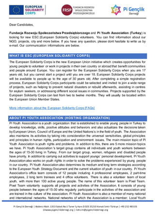 Pi Gençlik Derneği | Akdeniz Mah. 1353 Sokak No:1 Taner İş Hanı D:503 35210 Konak İzmir Türkiye | +90 232 483 03
14www.pigenclikdernegi.org | iletisim@pigenclikdernegi.org
Dear Candidates,
Fundacja Rozwoju Społeczeństwa Przedsiębiorczego and Pi Youth Association (Turkey) is
looking for new ESC (European Solidarity Corps) volunteers. You can find information about our
NGO, projects, city and more below. If you have any question, please dont hasitate to write us by
e-mail. Our communication informations are below.
WHAT IS ESC (EUROPEAN SOLIDARITY CORPS)
The European Solidarity Corps is the new European Union initiative which creates opportunities for
young people to volunteer or work in projects in their own country or abroad that benefit communities
and people around Europe. You can register for the European Solidarity Corps when you are 17
years old, but you cannot start a project until you are over 18. European Solidarity Corps projects
will be available to people up to the age of 30 years old. After completing a simple registration
process, European Solidarity Corps participants could be selected and invited to join a wide range
of projects, such as helping to prevent natural disasters or rebuild afterwards, assisting in centres
for asylum seekers, or addressing different social issues in communities. Projects supported by the
European Solidarity Corps can last from two to twelve months. They will usually be located within
the European Union Member States.
More information about the European Solidarity Corps [FAQs]
ABOUT PI YOUTH ASSOCIATION (HOSTING ORGANIZATION)
Pi Youth Association is a youth organization that is established to enable young people in Turkey to
develop knowledge, skills, positive attitudes and behaviors and also actualizes the decisions taken
by European Union, Council of Europe and the United Nations’s in the field of youth. The Association
also maintains its activities by taking into consideration the universal sensitivities, global principles
and principles in human rights, participation and environment issues. The main mission topic of Pi
Youth Association is youth rights and problems. In addition to this, there are 5 more mission topics
we have. Pi Youth Association 's target group contains all individuals and youth workers between
the ages of 15-30 living in Turkey. From our target group, women, refugees and disabled people
have priority. In additionto carrying out activities to support youngs’ personal development, Pi Youth
Association also works on youth rights in order to solve the problems experienced by young people
in our country. Pi Youth Association also determines its medium and long term strategies according
to the European Youth Strategy Document and the current situation of youth in our country. Pi Youth
Association’s office team consists of 12 people including 4 professional employees, 2 part-time
employees, 2 long term trainees and 4 office volunteers. There is also a volunteer team of local
youth, with more than 100 active young people. The name of this volunteer team is Pixel Team.
Pixel Team voluntarily supports all projects and activities of the Association. It consists of young
people between the ages of 15-30 who regularly participate in the activities of the association and
are trained in the culture of the association. Pi Youth Association is also a member of many national
and international networks. National networks of which the Association is a member; Local Youth
 