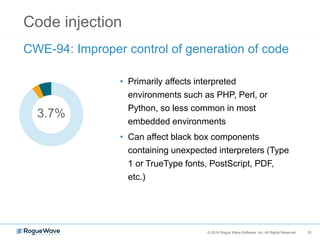 10© 2016 Rogue Wave Software, Inc. All Rights Reserved. 10
Code injection
CWE-94: Improper control of generation of code
• Primarily affects interpreted
environments such as PHP, Perl, or
Python, so less common in most
embedded environments
• Can affect black box components
containing unexpected interpreters (Type
1 or TrueType fonts, PostScript, PDF,
etc.)
3.7%
 