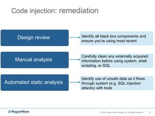12© 2016 Rogue Wave Software, Inc. All Rights Reserved. 12
Code injection: remediation
Identify all black box components and
ensure you’re using most recent
Identify use of unsafe data as it flows
through system (e.g. SQL injection
attacks) with tools
Carefully clean any externally acquired
information before using system, shell,
scripting, or SQL
Design review
Automated static analysis
Manual analysis
 