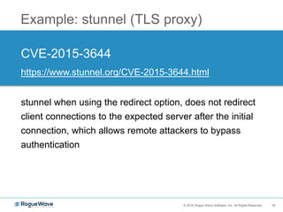 16© 2016 Rogue Wave Software, Inc. All Rights Reserved. 16
Example: stunnel (TLS proxy)
CVE-2015-3644
https://www.stunnel.org/CVE-2015-3644.html
stunnel when using the redirect option, does not redirect
client connections to the expected server after the initial
connection, which allows remote attackers to bypass
authentication
 
