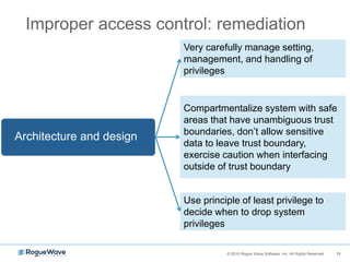 19© 2016 Rogue Wave Software, Inc. All Rights Reserved. 19
Improper access control: remediation
Very carefully manage setting,
management, and handling of
privileges
Architecture and design
Compartmentalize system with safe
areas that have unambiguous trust
boundaries, don’t allow sensitive
data to leave trust boundary,
exercise caution when interfacing
outside of trust boundary
Use principle of least privilege to
decide when to drop system
privileges
 