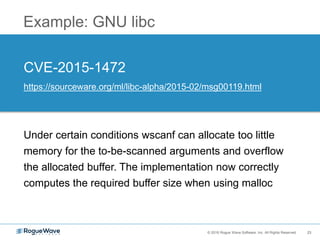23© 2016 Rogue Wave Software, Inc. All Rights Reserved. 23
Example: GNU libc
CVE-2015-1472
https://sourceware.org/ml/libc-alpha/2015-02/msg00119.html
Under certain conditions wscanf can allocate too little
memory for the to-be-scanned arguments and overflow
the allocated buffer. The implementation now correctly
computes the required buffer size when using malloc
 