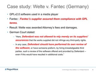 33© 2016 Rogue Wave Software, Inc. All Rights Reserved. 33
Case study: Welte v. Fantec (Germany)
• GPLv2.0 software used in a media player
• Fantec : Fantec’s supplier assured them compliance with GPL
terms.
• Result: Welte was awarded Attorney’s fees and damages.
• German Court stated:
– “Here, Defendant was not allowed to rely merely on its suppliers’
assurances that the works supplied did not infringe any third-party rights.
– In any case, Defendant should have performed its own review of
the software, or have someone preform, by hiring knowledgeable third
parties, such a review of the software offered and provided by Defendant –
even if this would have resulted in additional costs.”
 