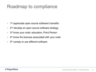 37© 2016 Rogue Wave Software, Inc. All Rights Reserved. 37
Roadmap to compliance
• 1st appreciate open source software’s benefits
• 2nd develop an open source software strategy
• 3rd know your code: education, Point Person
• 4th know the licenses associated with your code
• 5th comply or use different software
 