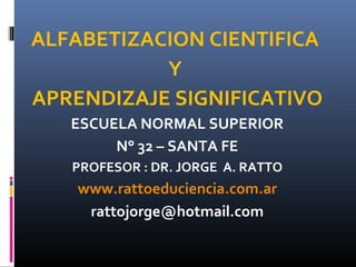 ALFABETIZACION CIENTIFICA
           Y
APRENDIZAJE SIGNIFICATIVO
   ESCUELA NORMAL SUPERIOR
        N° 32 – SANTA FE
   PROFESOR : DR. JORGE A. RATTO
    www.rattoeduciencia.com.ar
     rattojorge@hotmail.com
 