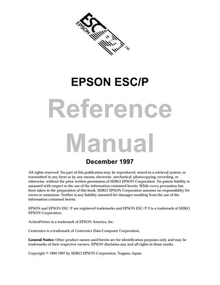 EPSON ESC/P

           Reference
            Manual                 December 1997
All rights reserved. No part of this publication may be reproduced, stored in a retrieval system, or
transmitted in any form or by any means, electronic, mechanical, photocopying, recording, or
otherwise, without the prior written permission of SEIKO EPSON Corporation. No patent liability is
assumed with respect to the use of the information contained herein. While every precaution has
been taken in the preparation of this book, SEIKO EPSON Corporation assumes no responsibility for
errors or omissions. Neither is any liability assumed for damages resulting from the use of the
information contained herein.

EPSON and EPSON ESC/P are registered trademarks and EPSON ESC/P 2 is a trademark of SEIKO
EPSON Corporation.

ActionPrinter is a trademark of EPSON America, Inc.

Centronics is a trademark of Centronics Data Computer Corporation.

General Notice: Other product names used herein are for identification purposes only and may be
trademarks of their respective owners. EPSON disclaims any and all rights in those marks.

Copyright © 1994-1997 by SEIKO EPSON Corporation, Nagano, Japan.
