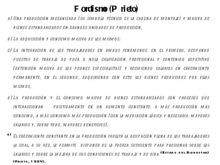 F ordism (P rie
                                               o      to)
a) U n a p ro d u cció n m ecan izad a ( su sím b o lo técn ico es la cad en a d e m o n taje) y m asiva d e

   b ien es estan d arizad o s en gran d es u n id ad es d e p ro d u cció n ;

b ) La ad q u isició n y co n su m o m asivo d e lo s m ism o s;

c) La in tegració n d e lo s trab ajad o res en am b o s fen ó m en o s: en el p rim e ro , o cu p an d o

   p u esto s d e trab ajo d e p o ca o n u la calificació n p ro fesio n al y co n ten id o rep etitivo

   ( exten sió n m asiva d e lo s p eo n es esp ecialistas) y recib ien d o salario s en crecim ien to

   p erm an en te; en el seg u n d o , ad q u irien d o co n esto lo s b ien es p ro d u cid o s p o r ello s

   m ism o s;

d ) La p ro d u cció n y el co n su m o m asivo d e b ien es estan d arizad o s so n p ro ceso s q u e

   in teraccio n an        p o sitivam en te en u n au m en to co n stan te: a m ás p ro d u cció n m ás

   co n su m o , a m ás co n su m o m ás p ro d u cció n ( co n la m ed iació n ló gica y n ecesaria: m ay o res

   salario s y , so b re to d o , m ayo res b en eficio s) ;

e ) El crecim ien to co n stan te en la p ro d u cció n facilita la o cu p ació n p len a d e lo s trab ajad o res

   la cu al, a su vez, le p erm ite        d isp o n er d e la fu erza su ficien te p ara p resio n ar so b re lo s

   salario s y so b re la m ejo ra d e su s co n d icio n es d e trab ajo y d e vid a (Estad o d e l Bi e n e star)
   (Pri e to , 1 9 9 4).
 