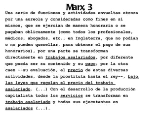 Marx, 3 envueltas otrora
Una serie de funciones y actividades
por una aureola y consideradas como fines en sí
mismos, que se ejercían de manera honoraria o se
pagaban oblicuamente (como todos los profesionales,
médicos, abogados, etc., en Inglaterra, que no podían
o no pueden querellar, para obtener el pago de sus
honorarios), por una parte se transforman
directamente en trabajos asalariados, por diferente
que pueda ser su contenido y su pago; por la otra
caen --su evaluación, el precio de estas diversas
actividades, desde la prostituta hasta el rey--, bajo
las leyes que regulan el precio del trabajo
asalariado. (...) Con el desarrollo de la producción
capitalista todos los servicios se transforman en
trabajo asalariado y todos sus ejecutantes en
asalariados (...).
 