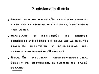 P rofe e la clie te
                        sion s:   n la

 n ci a, o au to ri zaci ó n e x clu siva p ara e l
 Lice
 e je rci cio d e ci e rtas activid ad e s, p ro te gid a
 p o r la le y.

 an d ato , o
 M                       d e fi n i ci ó n de    ci e rto s
 d e re ch o s y d e b e re s e n re laci ó n al cli e n te ;
 tam b i én i d e n ti d ad y so li d ari d ad d e l
 cu e rp o p ro fe sio n al (H u gh e s)

 e laci ó n
 R               p e cu liar   cli e n te -p ro fe sio n al
 (cli e n t vs. cu sto m e r, e l cli e n te n o sab e )
 (Starr)
 