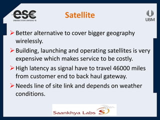Satellite
Better alternative to cover bigger geography
wirelessly.
Building, launching and operating satellites is very
expensive which makes service to be costly.
High latency as signal have to travel 46000 miles
from customer end to back haul gateway.
Needs line of site link and depends on weather
conditions.
 