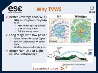 Why TVWS
 Better Coverage than Wi-Fi
• FSPL(dB)=20log10(d)+20log10(f)+
92.45
• FSPL free space path loss
• d  distance in KMs
• f  frequency in GHz
 Long range with low power
• Fewer towers  Lower Capex
• Runs off solar power  Lower
Opex
• Ideal for low user density areas
 Better Non-Line-of-Sight
(NLOS) Performance
Picture courtesy: Carlson wireless
 