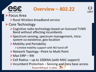 Overview – 802.22
Focus Area
Rural Wireless broadband service
Core Technology
Cognitive radio technology based un-licensed TVWS
Band without affecting incumbents
Spectrum sensing, spectrum management, intra-
system co-existence, geo-location
Mobility and Portability
Limited mobility support with NO hand-off
Network Topology –Point to Multi Point
Max EIRP – 4W
Cell Radius – up to 100KMs (with MAC support)
Incumbent Protection – Sensing and Data base access
 