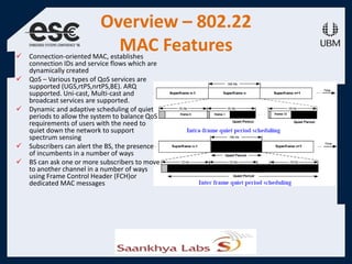 Overview – 802.22
MAC Features Connection-oriented MAC, establishes
connection IDs and service flows which are
dynamically created
 QoS – Various types of QoS services are
supported (UGS,rtPS,nrtPS,BE). ARQ
supported. Uni-cast, Multi-cast and
broadcast services are supported.
 Dynamic and adaptive scheduling of quiet
periods to allow the system to balance QoS
requirements of users with the need to
quiet down the network to support
spectrum sensing
 Subscribers can alert the BS, the presence
of incumbents in a number of ways
 BS can ask one or more subscribers to move
to another channel in a number of ways
using Frame Control Header (FCH)or
dedicated MAC messages
 