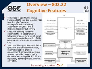 Overview – 802.22
Cognitive Features
 comprises of Spectrum Sensing
Function (SSF), the Geo location (GL)
function, the Spectrum
Manager/Spectrum Sensing
Automaton (SM/SSA) and a
dedicated security sub layer 2
 Spectrum Sensing Function -
observes the RF spectrum of a
television channel for a set of signal
types and reports the results of this
observation. Present in both BS and
CPE
 Spectrum Manager- Responsible for
spectrum availability information,
channel selection, channel
management, scheduling spectrum
sensing operation, access to the
database, enforcing IEEE 802.22 and
regulatory domain policies. Present
only at BS
 