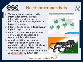Need for connectivity
 We are more dependent on the
Internet for communication,
information, health services,
education, disaster management and
business relations
 Internet has to be seen Basic Human
Right in days to come
 out of 7.2 billion world population
only 3.3 billion populations is
connected through internet
 Out of 3.9 billion unconnected
internet population 800million
population is from INDIA – ideal case
for make in INDIA and for INDIA
 “10% increase in internet penetration
can boost GDP by 1.4%”: ITU
 